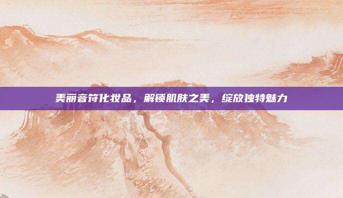 美丽音符化妆品，解锁肌肤之美，绽放独特魅力
