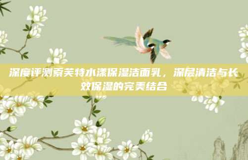 深度评测索芙特水漾保湿洁面乳，深层清洁与长效保湿的完美结合