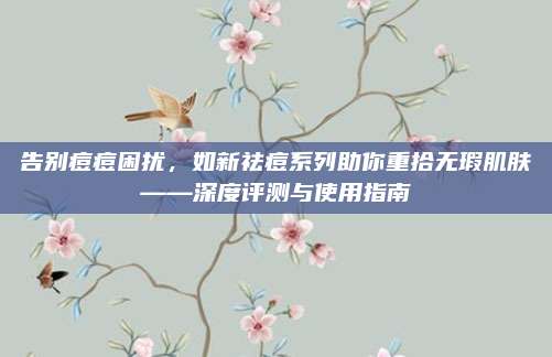 告别痘痘困扰，如新祛痘系列助你重拾无瑕肌肤——深度评测与使用指南