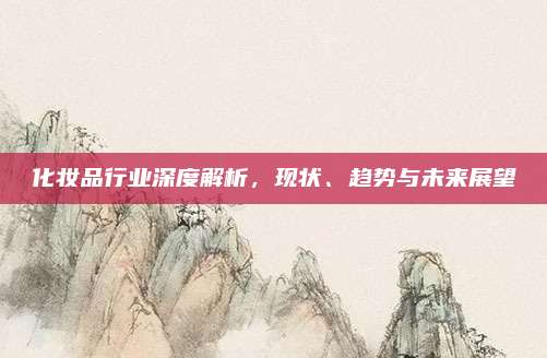 化妆品行业深度解析，现状、趋势与未来展望