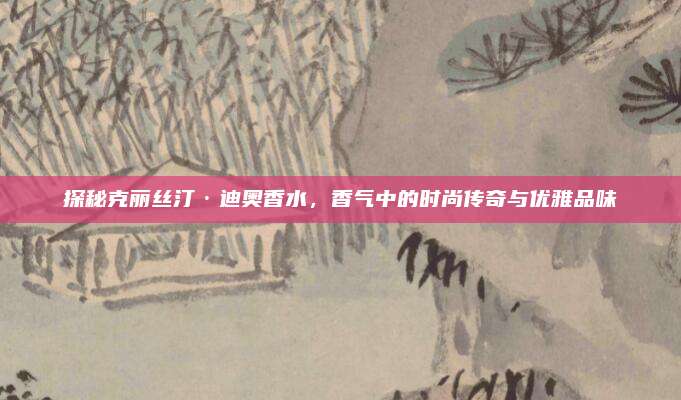 探秘克丽丝汀·迪奥香水，香气中的时尚传奇与优雅品味