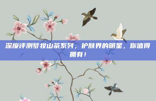 深度评测梦妆山茶系列，护肤界的明星，你值得拥有！
