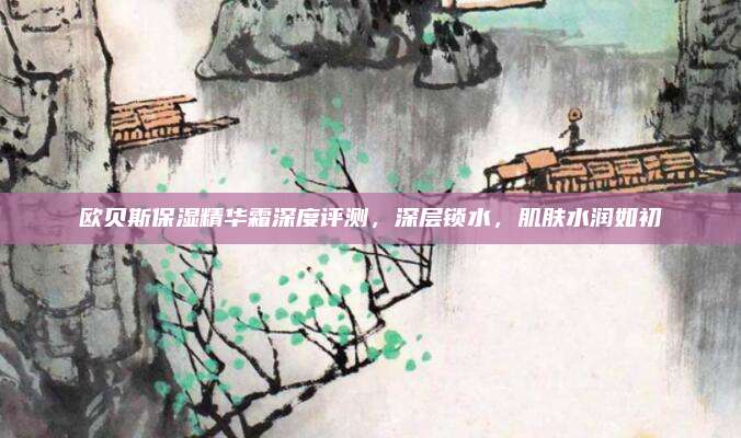 欧贝斯保湿精华霜深度评测，深层锁水，肌肤水润如初