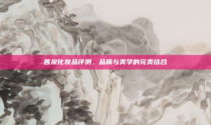 茜泉化妆品评测，品质与美学的完美结合