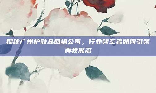 揭秘广州护肤品网络公司，行业领军者如何引领美妆潮流