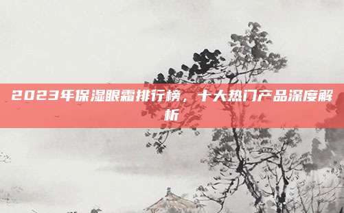 2023年保湿眼霜排行榜，十大热门产品深度解析