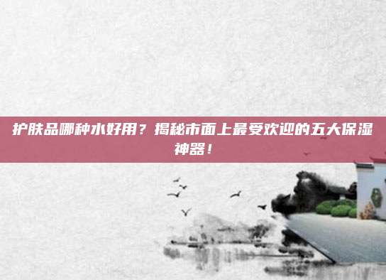 护肤品哪种水好用？揭秘市面上最受欢迎的五大保湿神器！