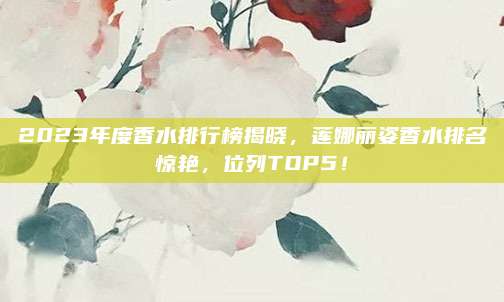 2023年度香水排行榜揭晓，莲娜丽姿香水排名惊艳，位列TOP5！