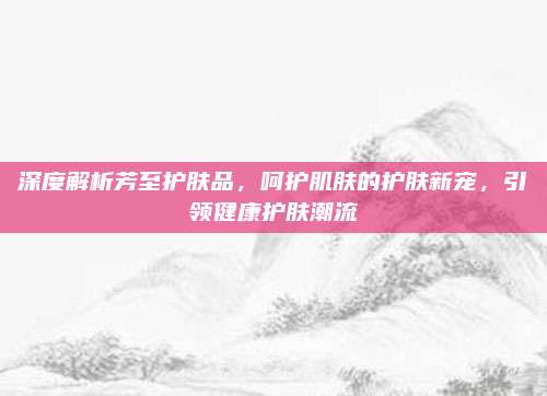 深度解析芳至护肤品，呵护肌肤的护肤新宠，引领健康护肤潮流