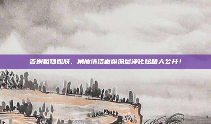 告别粗糙肌肤，角质清洁面膜深层净化秘籍大公开！