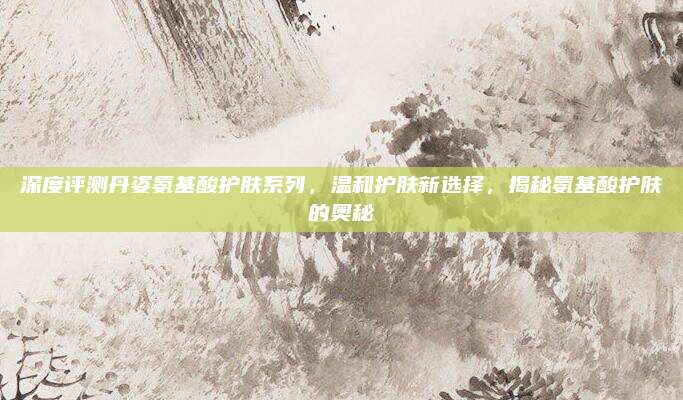 深度评测丹姿氨基酸护肤系列,温和护肤新选择,揭秘氨基酸护肤的奥秘
