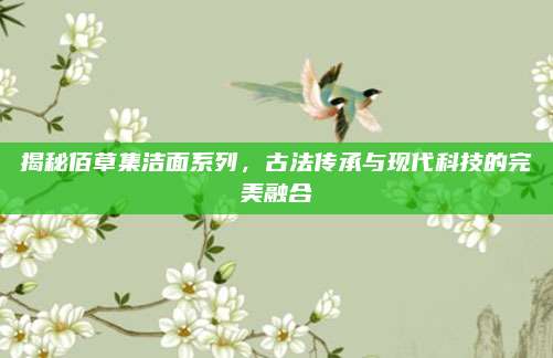 揭秘佰草集洁面系列，古法传承与现代科技的完美融合