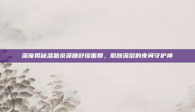 深度揭秘温碧泉深睡舒缓面膜，肌肤深层的夜间守护神