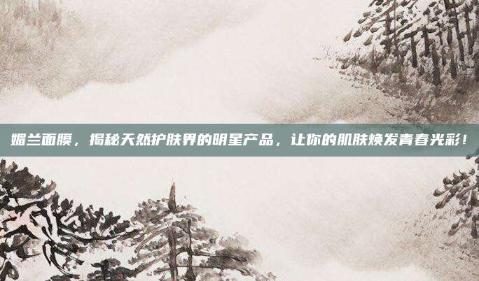 媚兰面膜，揭秘天然护肤界的明星产品，让你的肌肤焕发青春光彩！