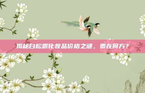 揭秘白松露化妆品价格之谜，贵在何方？