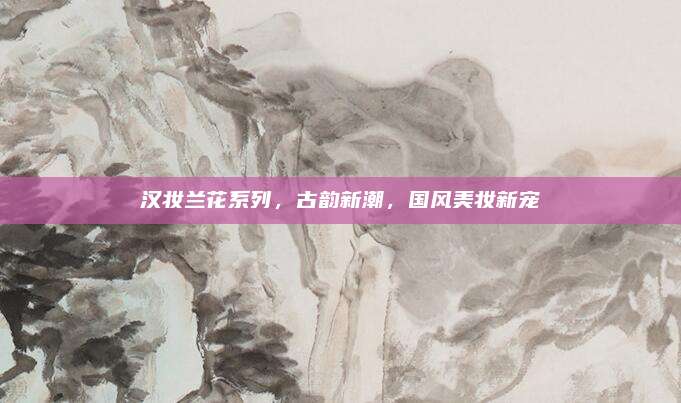 汉妆兰花系列,古韵新潮,国风美妆新宠