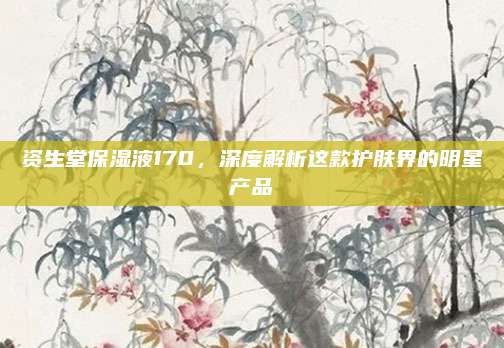资生堂保湿液170，深度解析这款护肤界的明星产品