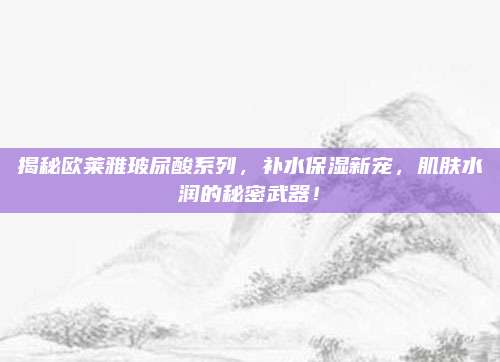 揭秘欧莱雅玻尿酸系列，补水保湿新宠，肌肤水润的秘密武器！