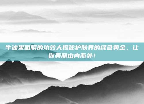 牛油果面膜的功效大揭秘护肤界的绿色黄金，让你美丽由内而外！