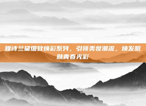 雅诗兰黛细致焕彩系列，引领美妆潮流，焕发肌肤青春光彩
