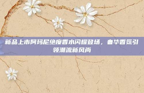 新品上市阿玛尼绝度香水闪耀登场，奢华香氛引领潮流新风尚
