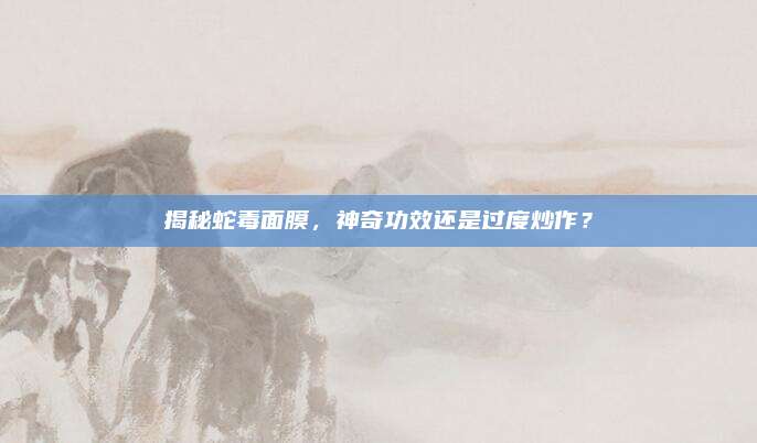 揭秘蛇毒面膜，神奇功效还是过度炒作？