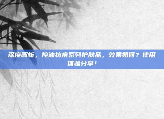 深度解析，控油抗痘系列护肤品，效果如何？使用体验分享！