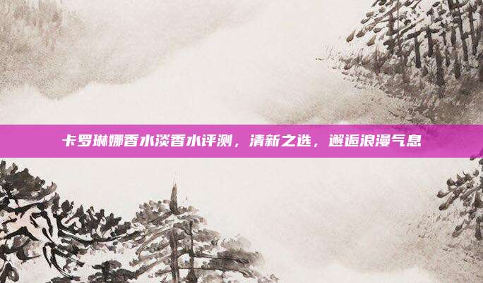 卡罗琳娜香水淡香水评测，清新之选，邂逅浪漫气息