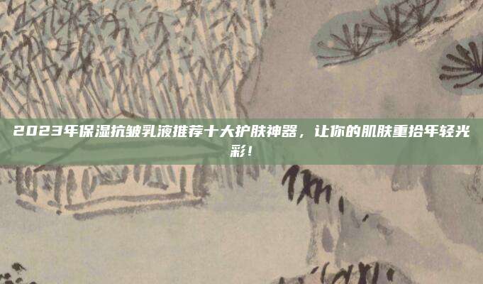 2023年保湿抗皱乳液推荐十大护肤神器，让你的肌肤重拾年轻光彩！