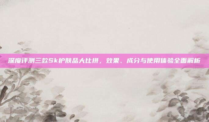 深度评测三款Sk护肤品大比拼，效果、成分与使用体验全面解析