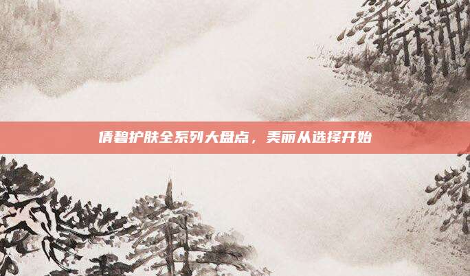 倩碧护肤全系列大盘点，美丽从选择开始