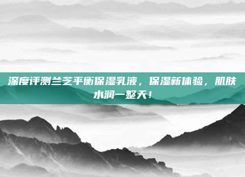 深度评测兰芝平衡保湿乳液，保湿新体验，肌肤水润一整天！