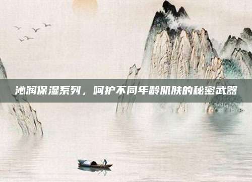 沁润保湿系列，呵护不同年龄肌肤的秘密武器