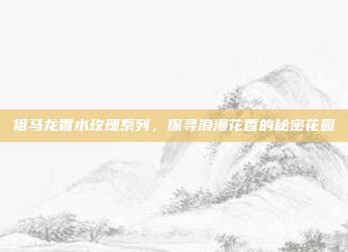 祖马龙香水玫瑰系列，探寻浪漫花香的秘密花园