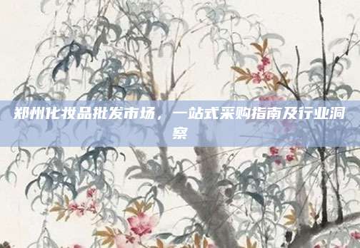 郑州化妆品批发市场，一站式采购指南及行业洞察