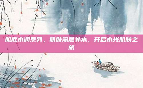 肌底水润系列，肌肤深层补水，开启水光肌肤之旅
