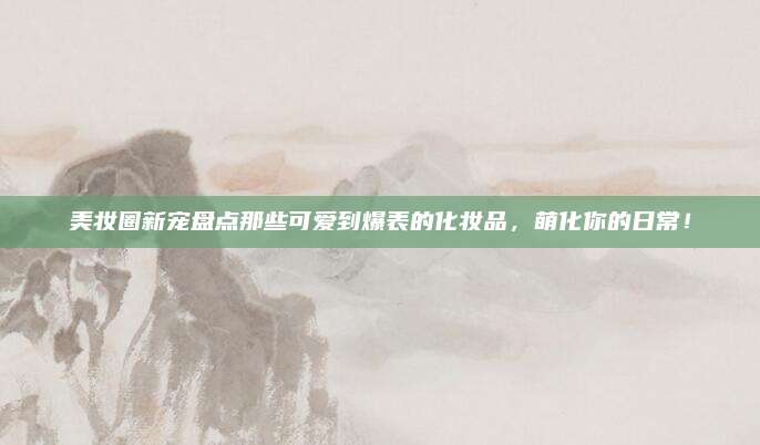 美妆圈新宠盘点那些可爱到爆表的化妆品，萌化你的日常！