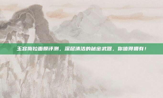 玉容撕拉面膜评测，深层清洁的秘密武器，你值得拥有！