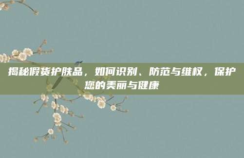 揭秘假货护肤品，如何识别、防范与维权，保护您的美丽与健康