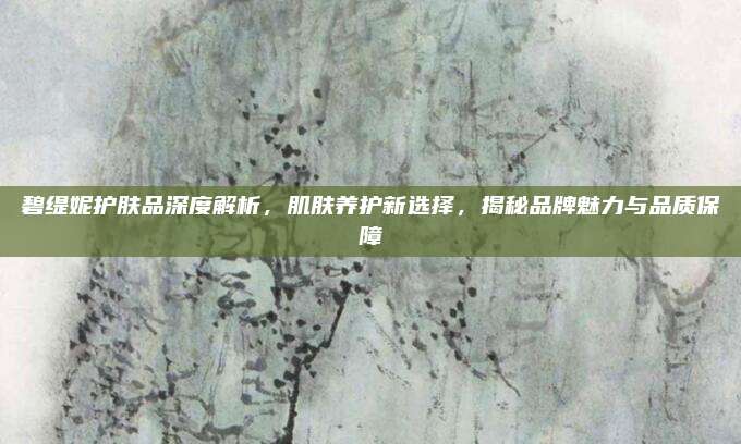 碧缇妮护肤品深度解析，肌肤养护新选择，揭秘品牌魅力与品质保障