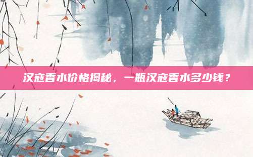 汉寇香水价格揭秘，一瓶汉寇香水多少钱？