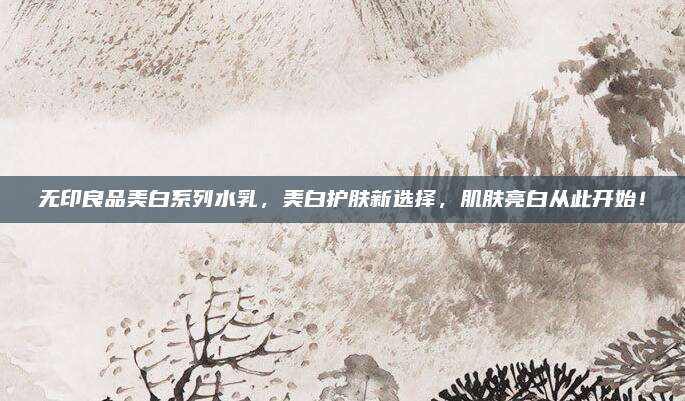 无印良品美白系列水乳，美白护肤新选择，肌肤亮白从此开始！