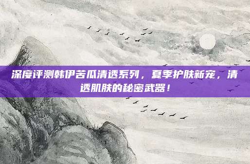 深度评测韩伊苦瓜清透系列，夏季护肤新宠，清透肌肤的秘密武器！