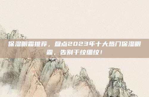 保湿眼霜推荐，盘点2023年十大热门保湿眼霜，告别干纹细纹！