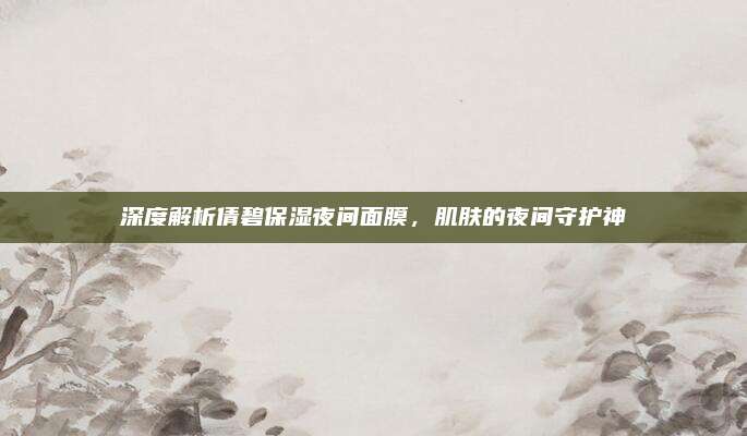 深度解析倩碧保湿夜间面膜，肌肤的夜间守护神