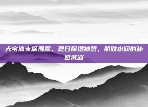 大宝清爽保湿露，夏日保湿神器，肌肤水润的秘密武器