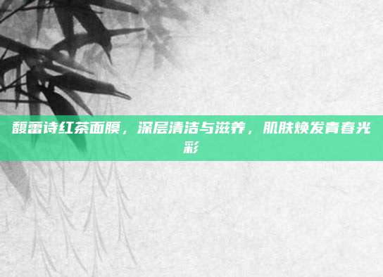 馥蕾诗红茶面膜，深层清洁与滋养，肌肤焕发青春光彩
