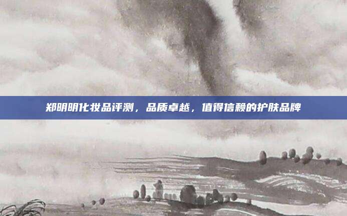 郑明明化妆品评测，品质卓越，值得信赖的护肤品牌