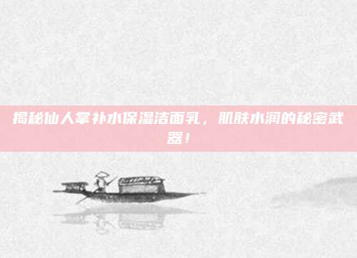 揭秘仙人掌补水保湿洁面乳，肌肤水润的秘密武器！