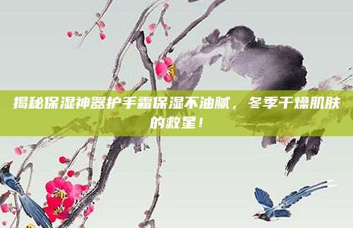 揭秘保湿神器护手霜保湿不油腻,冬季干燥肌肤的救星!